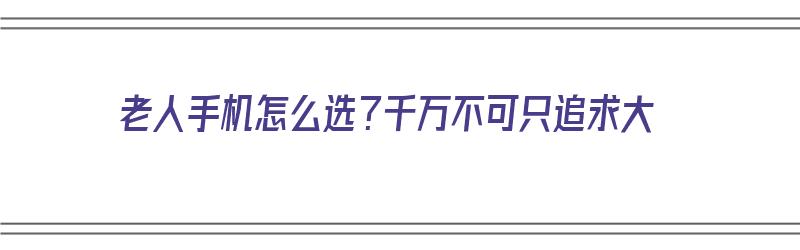 老人手机怎么选？千万不可只追求大（老年人手机怎么选）