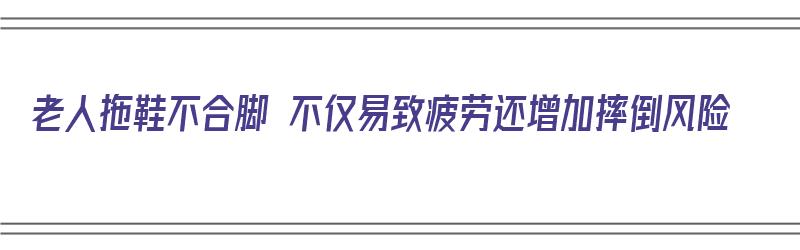 老人拖鞋不合脚 不仅易致疲劳还增加摔倒风险（老人拖鞋不合脚 不仅易致疲劳还增加摔倒风险对吗）