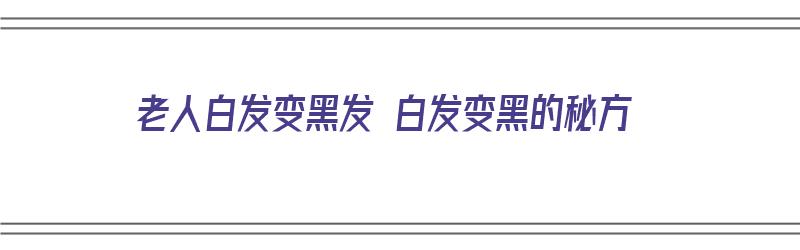 老人白发变黑发 白发变黑的秘方（老人白发变黑发的小偏方）