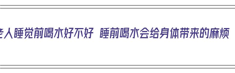 老人睡觉前喝水好不好 睡前喝水会给身体带来的麻烦（老人睡觉前喝水好吗）