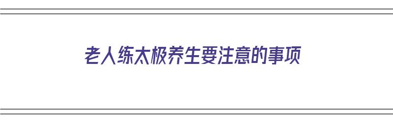 老人练太极养生要注意的事项（老人练太极养生要注意的事项有哪些）