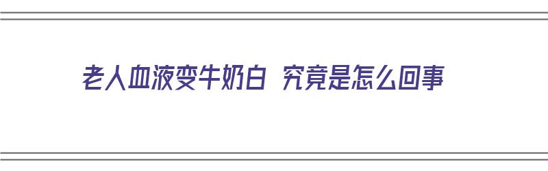 老人血液变牛奶白 究竟是怎么回事（老人血液变牛奶白 究竟是怎么回事啊）