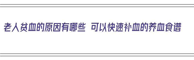 老人贫血的原因有哪些 可以快速补血的养血食谱（老人贫血吃什么补血最快食补窍门）