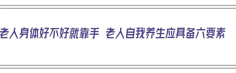 老人身体好不好就靠手 老人自我养生应具备六要素（老人身体健康最重要）