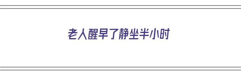 老人醒早了静坐半小时（老人醒早了静坐半小时好吗）