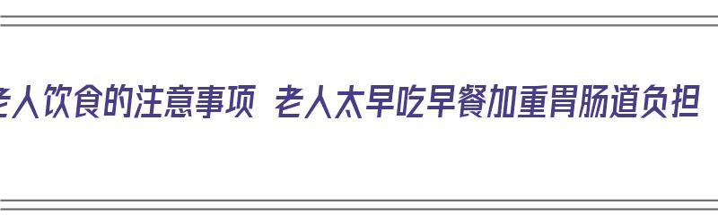 老人饮食的注意事项 老人太早吃早餐加重胃肠道负担（老人吃早餐吃什么好）