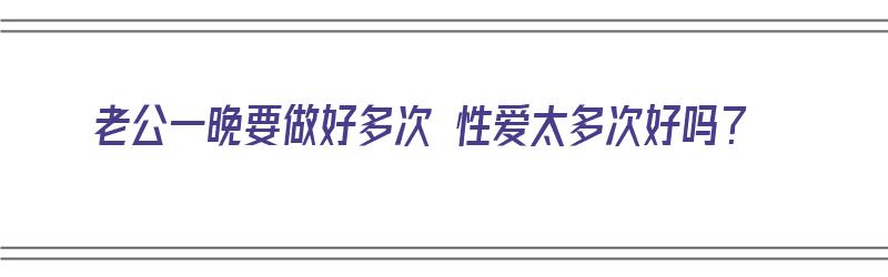 老公一晚要做好多次 性爱太多次好吗？