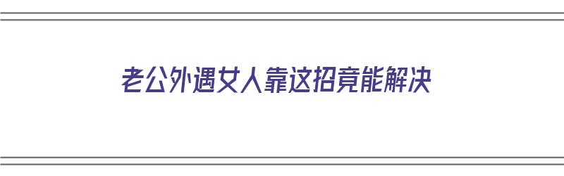 老公外遇女人靠这招竟能解决（老公外遇怎么解决）