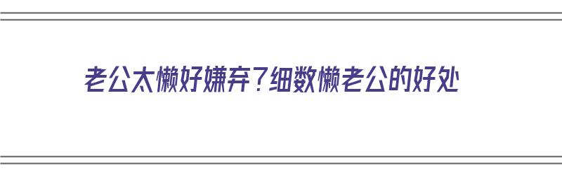 老公太懒好嫌弃？细数懒老公的好处（老公比较懒）