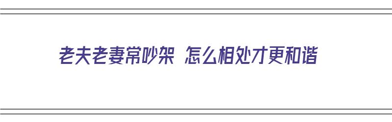 老夫老妻常吵架 怎么相处才更和谐（老夫老妻经常吵架怎么办）