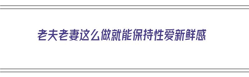 老夫老妻这么做就能保持性爱新鲜感（老夫老妻如何保持恩爱）