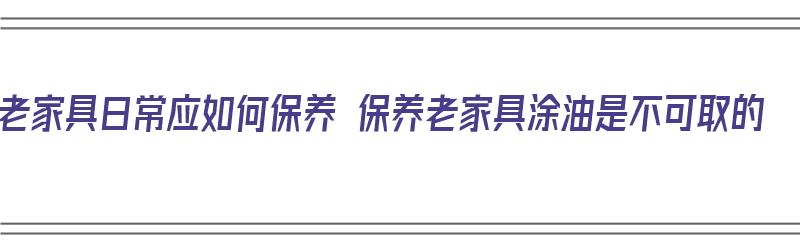 老家具日常应如何保养 保养老家具涂油是不可取的（老家具保养擦什么油）