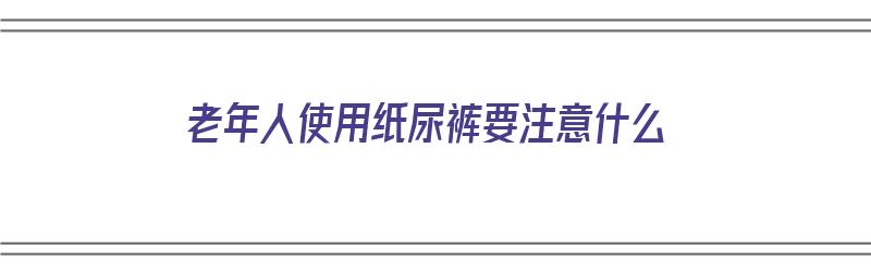 老年人使用纸尿裤要注意什么（老年人使用纸尿裤要注意什么问题）