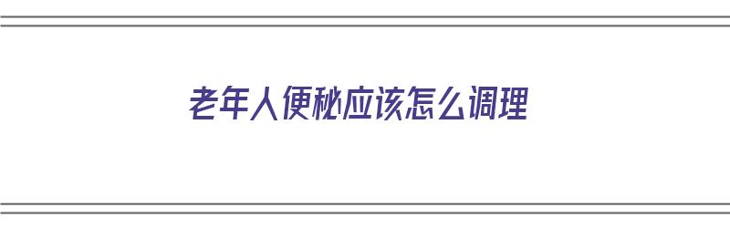 老年人便秘应该怎么调理（老年人便秘应该怎么调理饮食）