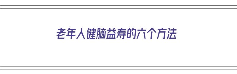 老年人健脑益寿的六个方法（老年人健脑益寿的六个方法是什么）