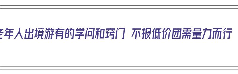 老年人出境游有的学问和窍门 不报低价团需量力而行（老人出境游年龄限制）