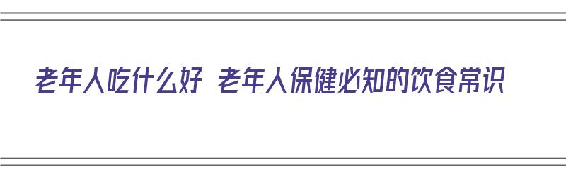 老年人吃什么好 老年人保健必知的饮食常识（老年人吃什么对身体好?）