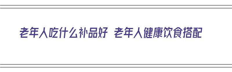 老年人吃什么补品好 老年人健康饮食搭配（老年人吃什么补品对身体好）