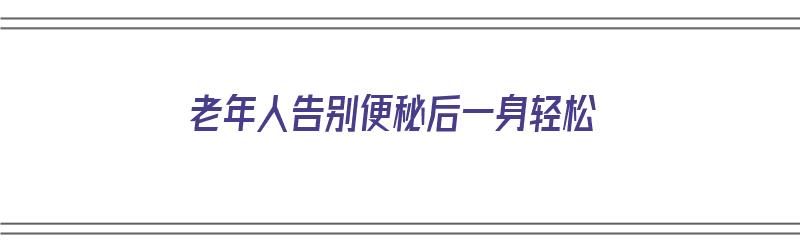 老年人告别便秘后一身轻松（老年病人便秘了怎么办）