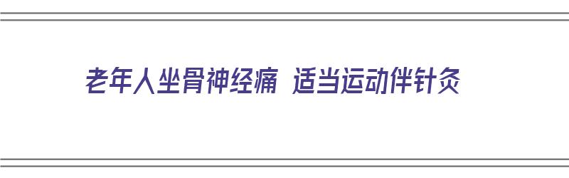 老年人坐骨神经痛 适当运动伴针灸（坐骨神经疼的老年人怎样锻炼）