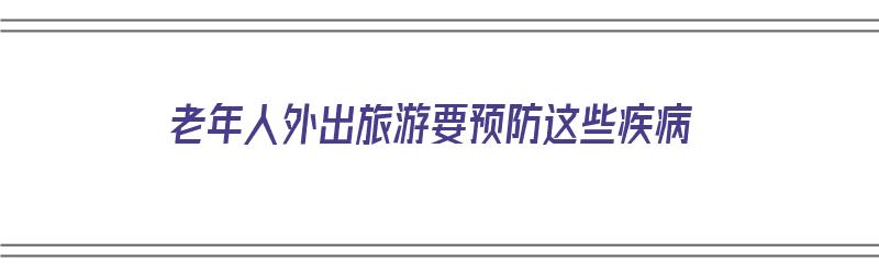 老年人外出旅游要预防这些疾病（老年人外出旅游要预防这些疾病吗）