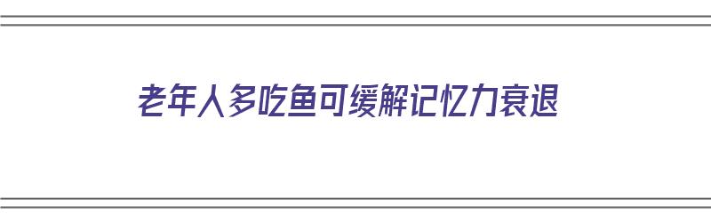 老年人多吃鱼可缓解记忆力衰退（老年人多吃鱼可缓解记忆力衰退吗）