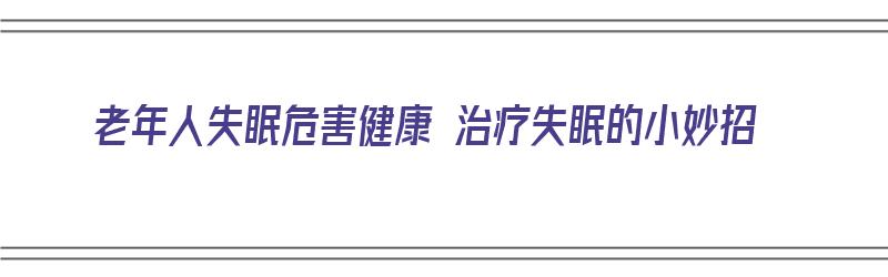 老年人失眠危害健康 治疗失眠的小妙招（老年人失眠危害健康 治疗失眠的小妙招有哪些）