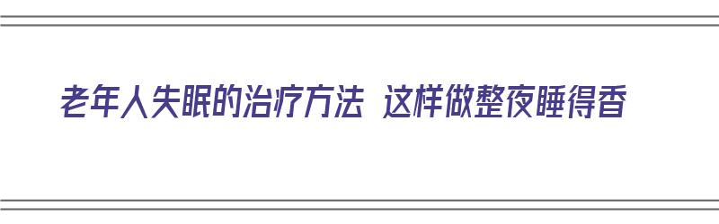 老年人失眠的治疗方法 这样做整夜睡得香（老年人失眠怎么调理）