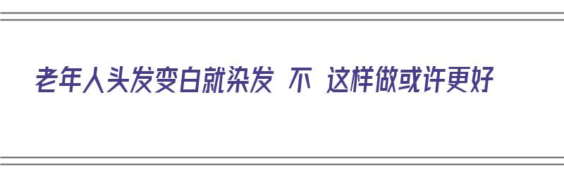 老年人头发变白就染发 不 这样做或许更好（老年人白头发多是染还是不染好）