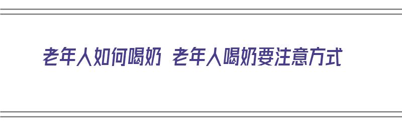 老年人如何喝奶 老年人喝奶要注意方式（老年人怎样喝奶）