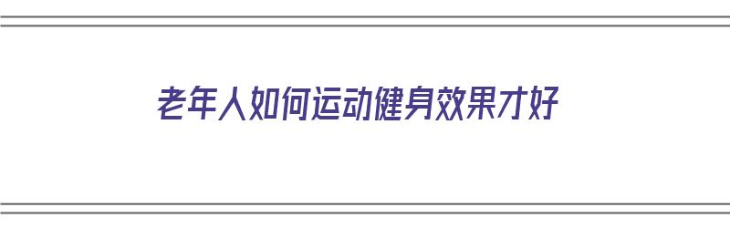 老年人如何运动健身效果才好（老年人如何运动健身效果才好呢）