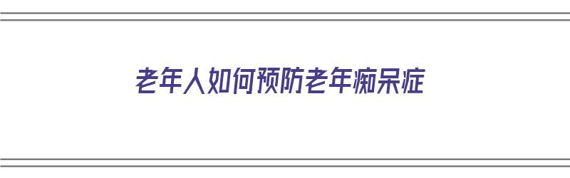 老年人如何预防老年痴呆症（老年人如何预防老年痴呆症的发生机制）