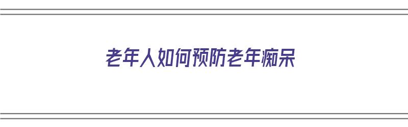 老年人如何预防老年痴呆（老年人如何预防老年痴呆症）