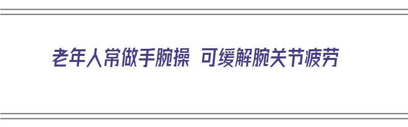 老年人常做手腕操 可缓解腕关节疲劳（老年人常做手腕操 可缓解腕关节疲劳吗）