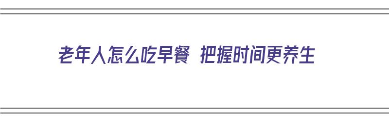 老年人怎么吃早餐 把握时间更养生（老年人早餐怎么吃有营养）