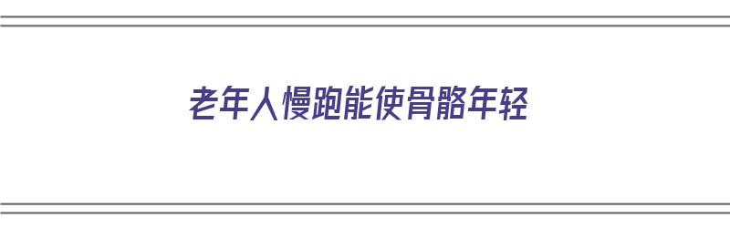 老年人慢跑能使骨骼年轻（老年人慢跑能使骨骼年轻吗）