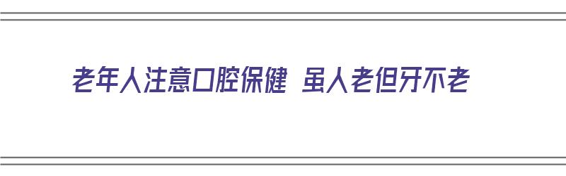 老年人注意口腔保健 虽人老但牙不老（老年人如何保持口腔健康）