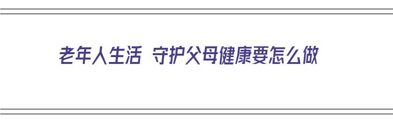 老年人生活 守护父母健康要怎么做（老年人生活 守护父母健康要怎么做才好）