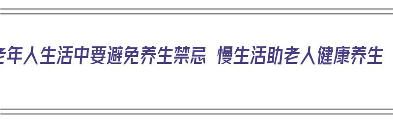 老年人生活中要避免养生禁忌 慢生活助老人健康养生（老年人养生误区）