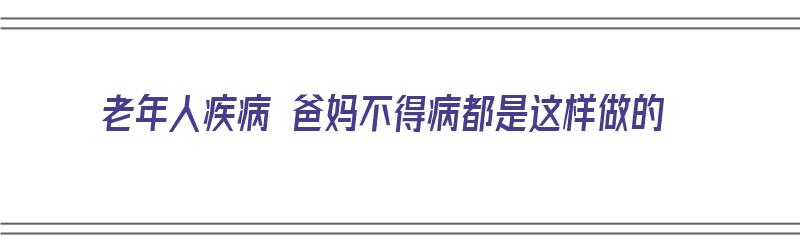 老年人疾病 爸妈不得病都是这样做的（老人有病不治当儿女应该怎么办）