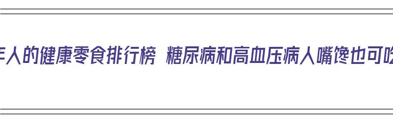 老年人的健康零食排行榜 糖尿病和高血压病人嘴馋也可吃（老年人吃的健康零食清单）