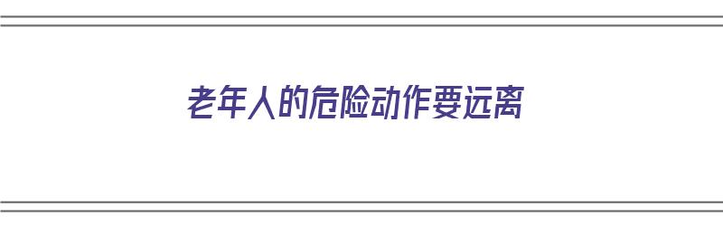 老年人的危险动作要远离（老年人的危险动作要远离哪些人群）