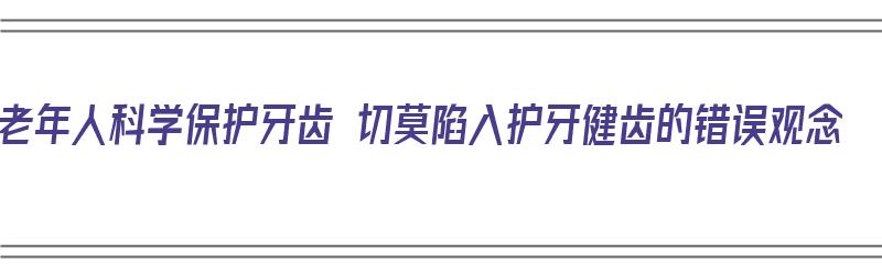 老年人科学保护牙齿 切莫陷入护牙健齿的错误观念（老年人保护牙齿健康知识）