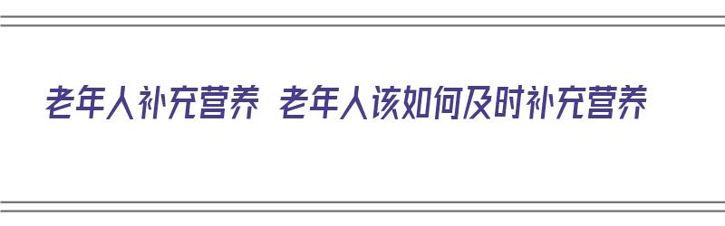 老年人补充营养 老年人该如何及时补充营养（老年人要怎样补充营养）