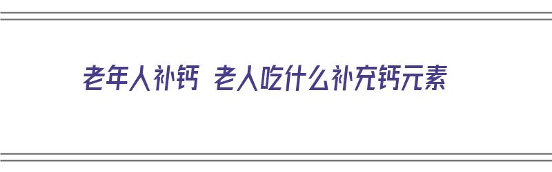 老年人补钙 老人吃什么补充钙元素（老年人补钙吃什么补品好）