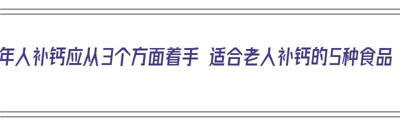 老年人补钙应从3个方面着手 适合老人补钙的5种食品（老年人补钙的首选食物）