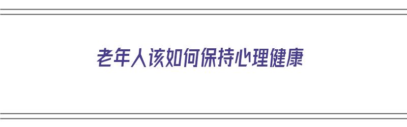 老年人该如何保持心理健康（老年人该如何保持心理健康状态）