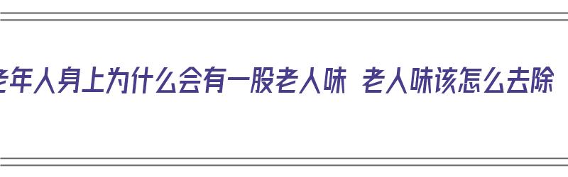 老年人身上为什么会有一股老人味 老人味该怎么去除（老年人身上有老人味是什么原因引起的）