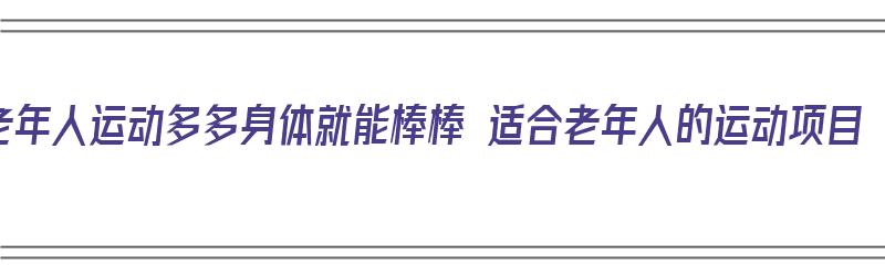 老年人运动多多身体就能棒棒 适合老年人的运动项目（老年人运动有哪些项目）