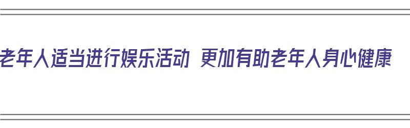 老年人适当进行娱乐活动 更加有助老年人身心健康（老年人娱乐活动的好处）